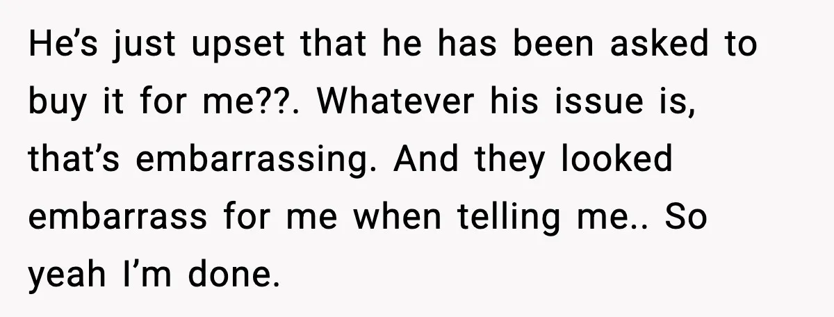 He’s just upset that he has been asked to buy it for me??. Whatever his issue is, that’s embarrassing. And they looked embarrass for me when telling me.. So yeah...