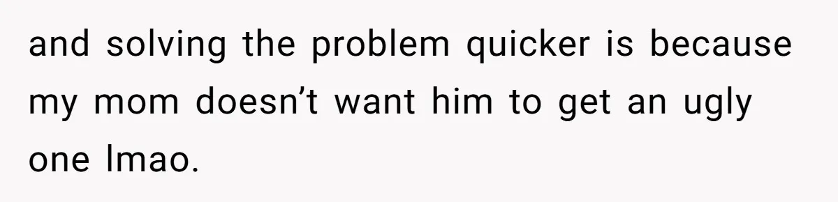 and solving the problem quicker is because my mom doesn’t want him to get an ugly one lmao.
