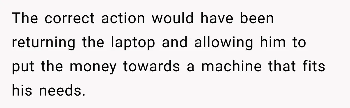 The correct action would have been returning the laptop and allowing him to put the money towards a machine that fits his needs.