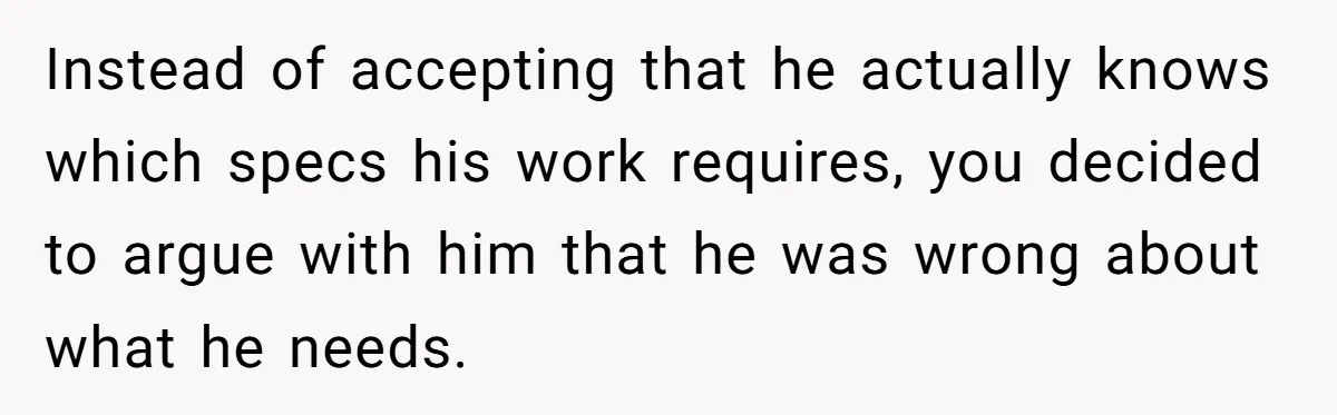 Instead of accepting that he actually knows which specs his work requires, you decided to argue with him that he was wrong about what he needs.