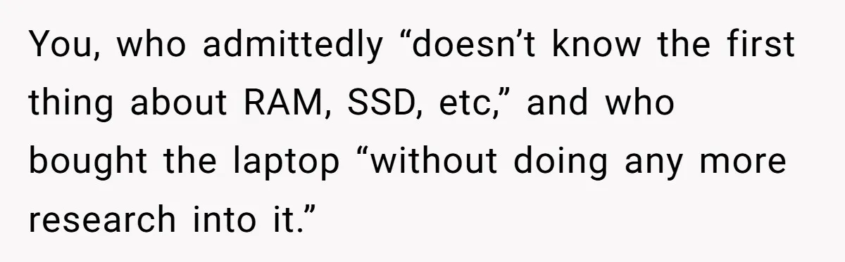 You, who admittedly “doesn’t know the first thing about RAM, SSD, etc,” and who bought the laptop “without doing any more research into it.”
