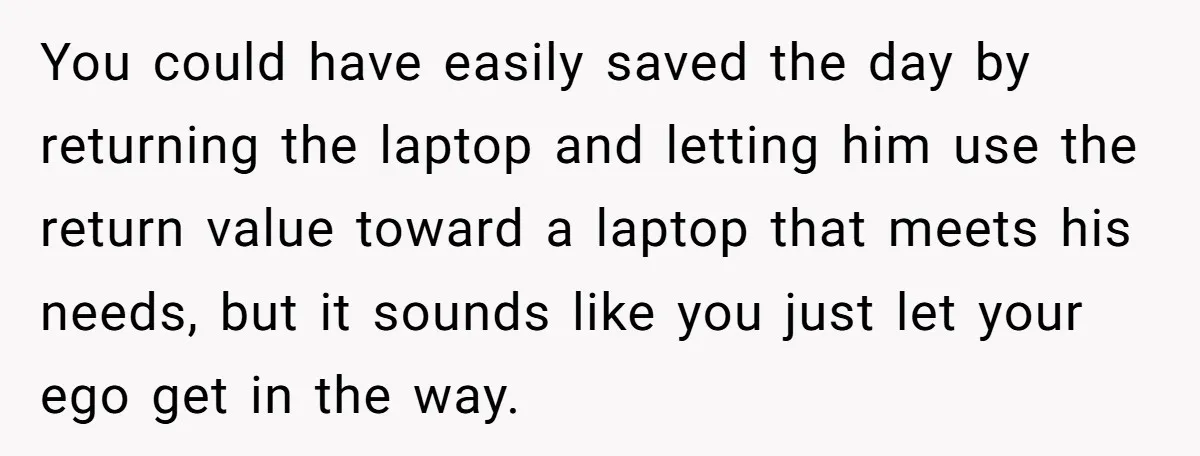 You could have easily saved the day by returning the laptop and letting him use the return value toward a laptop that meets his needs, but it sounds like you...