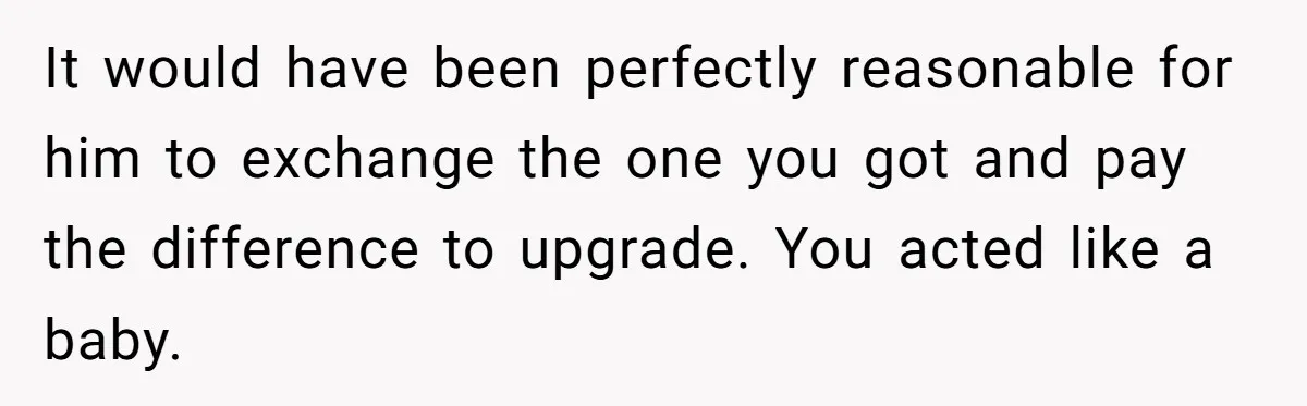 It would have been perfectly reasonable for him to exchange the one you got and pay the difference to upgrade. You acted like a baby.