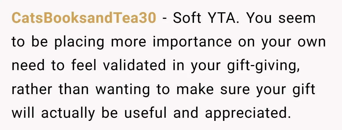 CatsBooksandTea30 − Soft YTA. You seem to be placing more importance on your own need to feel validated in your gift-giving, rather than wanting to make sure your gift will...
