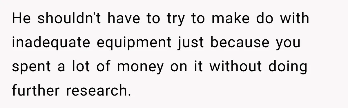 He shouldn't have to try to make do with inadequate equipment just because you spent a lot of money on it without doing further research.