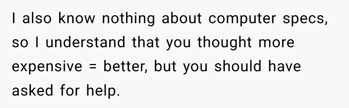 I also know nothing about computer specs, so I understand that you thought more expensive = better, but you should have asked for help.