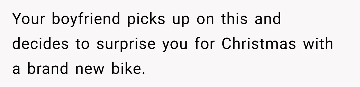 Your boyfriend picks up on this and decides to surprise you for Christmas with a brand new bike.