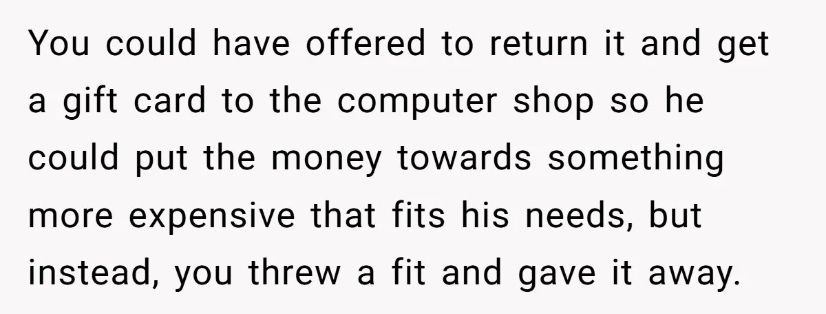 You could have offered to return it and get a gift card to the computer shop so he could put the money towards something more expensive that fits his needs,...