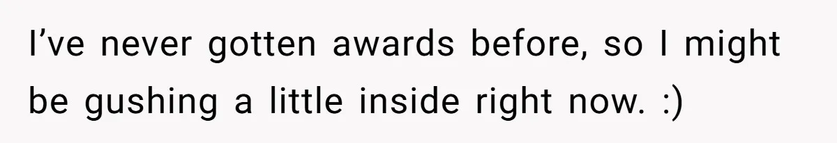 I’ve never gotten awards before, so I might be gushing a little inside right now. :)