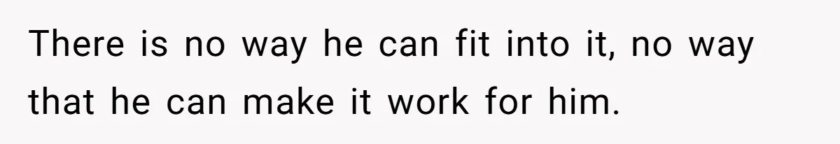 There is no way he can fit into it, no way that he can make it work for him.