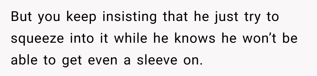 But you keep insisting that he just try to squeeze into it while he knows he won’t be able to get even a sleeve on.