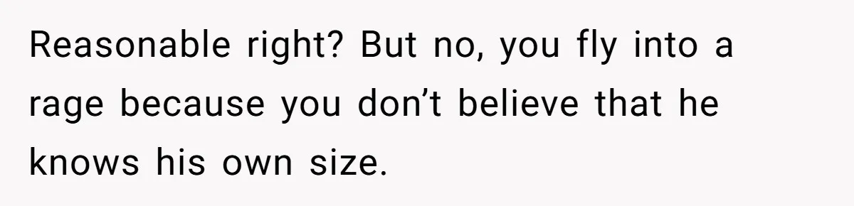 Reasonable right? But no, you fly into a rage because you don’t believe that he knows his own size.