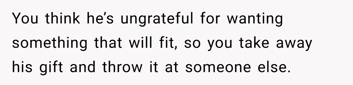 You think he’s ungrateful for wanting something that will fit, so you take away his gift and throw it at someone else.