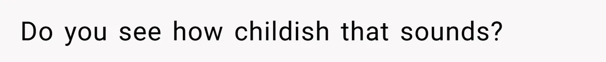 Do you see how childish that sounds?