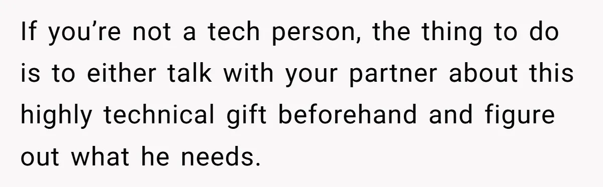 If you’re not a tech person, the thing to do is to either talk with your partner about this highly technical gift beforehand and figure out what he needs.