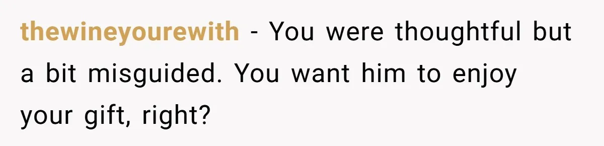 thewineyourewith − You were thoughtful but a bit misguided. You want him to enjoy your gift, right?
