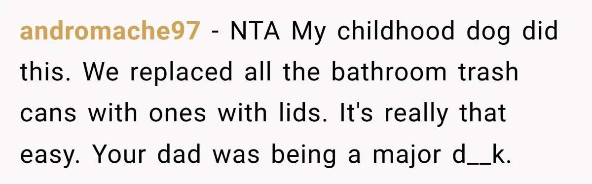 Dog Messes With Wasted Pads, Helpless Dad Tells Daughter To 'Grow Up' And Use Tampons For Easy Flush andromache97 − NTA My childhood dog did this. We replaced all the bathroom trash cans with ones with lids. It's really that easy. Your dad was being a major d__k.