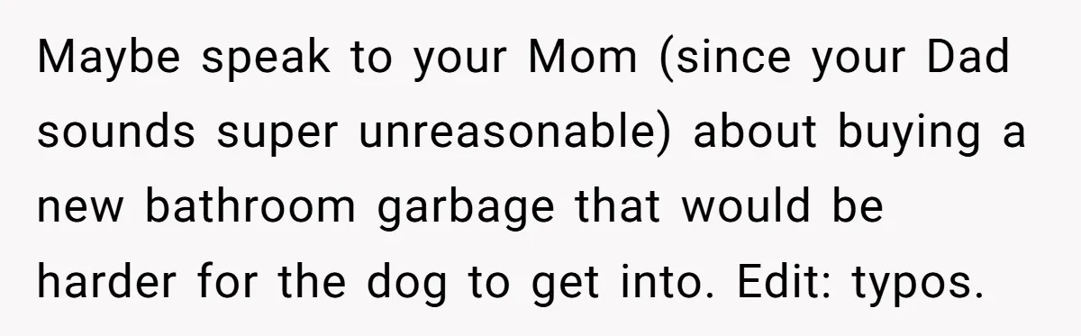 Dog Messes With Wasted Pads, Helpless Dad Tells Daughter To 'Grow Up' And Use Tampons For Easy Flush Maybe speak to your Mom (since your Dad sounds super unreasonable) about buying a new bathroom garbage that would be harder for the dog to get into. Edit: typos.