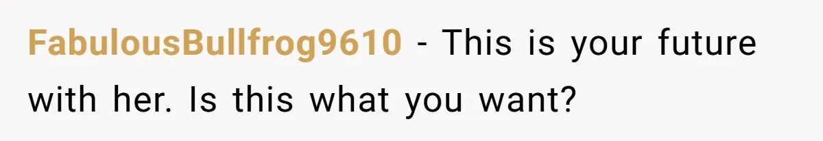 FabulousBullfrog9610 − This is your future with her. Is this what you want?