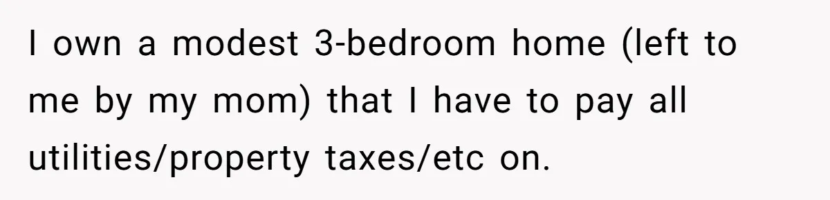 I own a modest 3-bedroom home (left to me by my mom) that I have to pay all utilities/property taxes/etc on.
