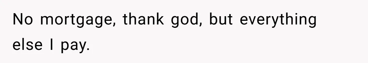 No mortgage, thank god, but everything else I pay.