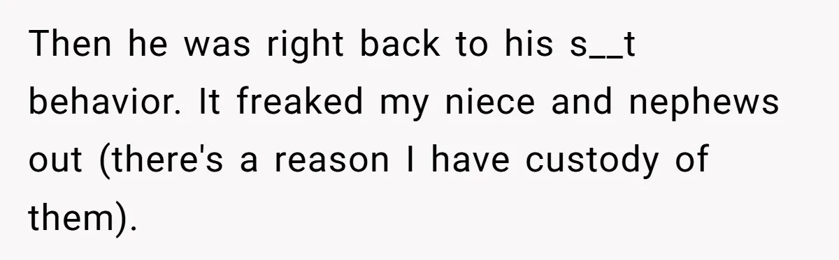 Then he was right back to his s__t behavior. It freaked my niece and nephews out (there's a reason I have custody of them).