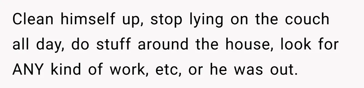 Clean himself up, stop lying on the couch all day, do stuff around the house, look for ANY kind of work, etc, or he was out.