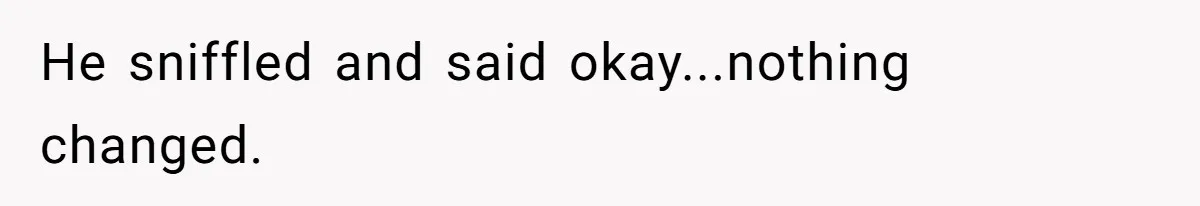 He sniffled and said okay...nothing changed.