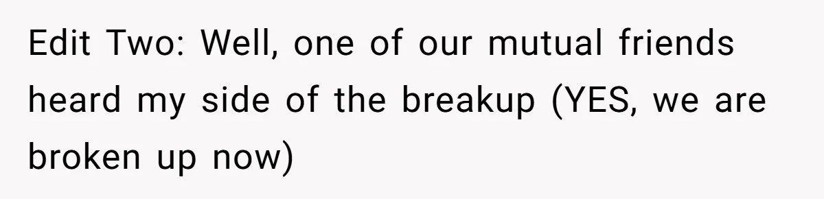 Edit Two: Well, one of our mutual friends heard my side of the breakup (YES, we are broken up now)