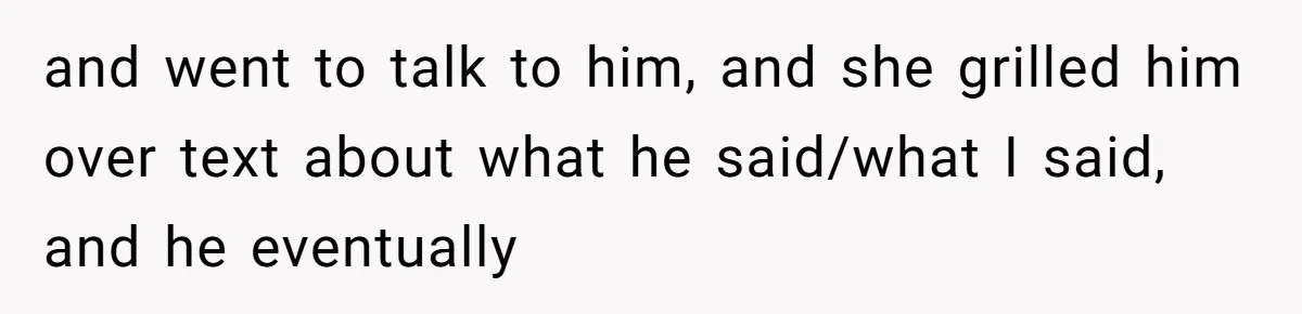and went to talk to him, and she grilled him over text about what he said/what I said, and he eventually