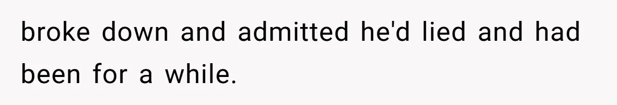 broke down and admitted he'd lied and had been for a while.