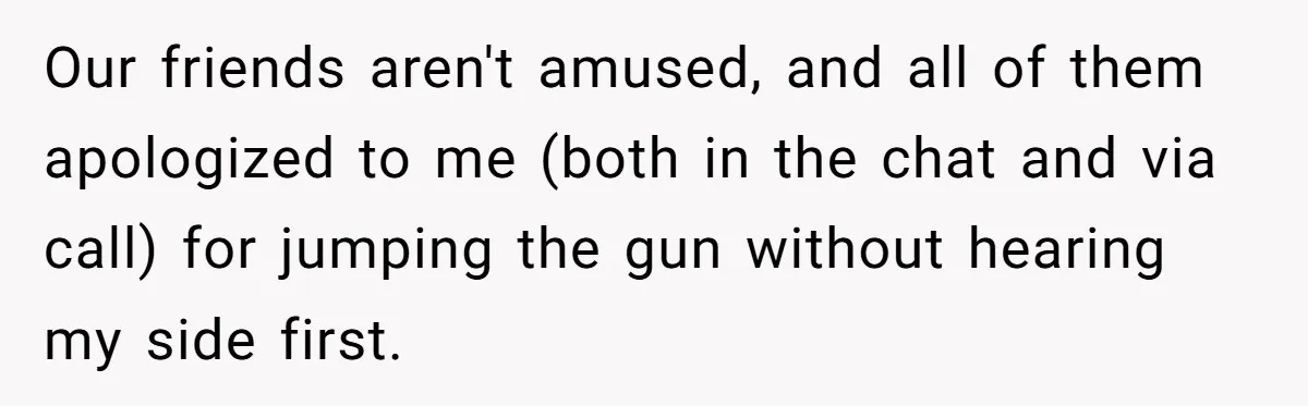 Our friends aren't amused, and all of them apologized to me (both in the chat and via call) for jumping the gun without hearing my side first.