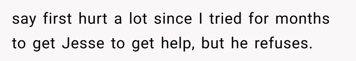 say first hurt a lot since I tried for months to get Jesse to get help, but he refuses.