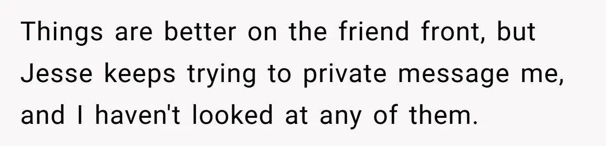 Things are better on the friend front, but Jesse keeps trying to private message me, and I haven't looked at any of them.