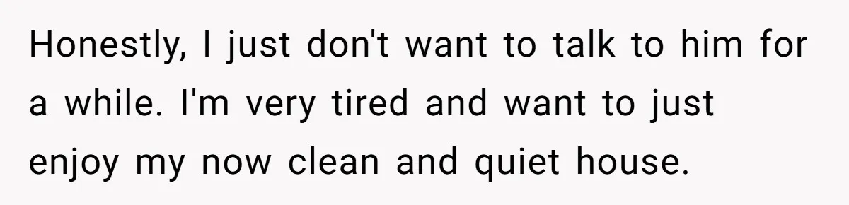 Honestly, I just don't want to talk to him for a while. I'm very tired and want to just enjoy my now clean and quiet house.