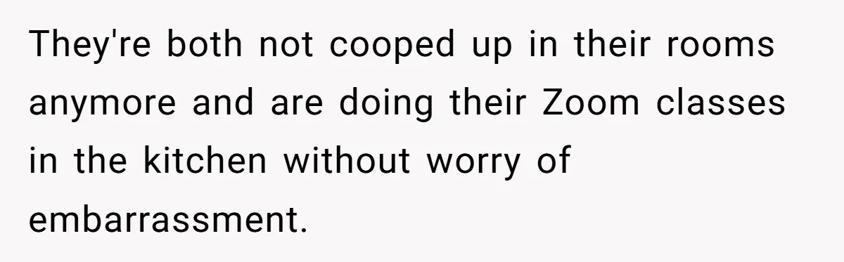 They're both not cooped up in their rooms anymore and are doing their Zoom classes in the kitchen without worry of embarrassment.