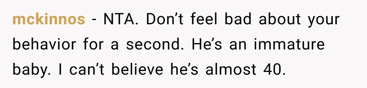 mckinnos − NTA. Don’t feel bad about your behavior for a second. He’s an immature baby. I can’t believe he’s almost 40.