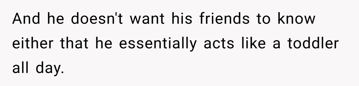 And he doesn't want his friends to know either that he essentially acts like a toddler all day.