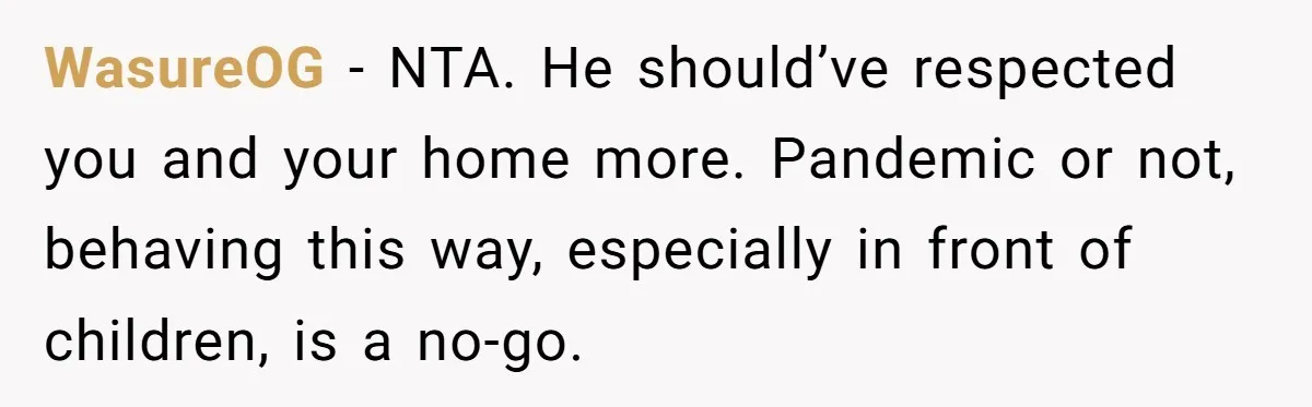WasureOG − NTA. He should’ve respected you and your home more. Pandemic or not, behaving this way, especially in front of children, is a no-go.
