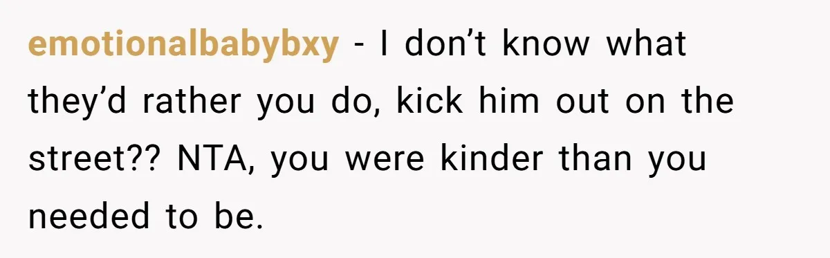 emotionalbabybxy − I don’t know what they’d rather you do, kick him out on the street?? NTA, you were kinder than you needed to be.
