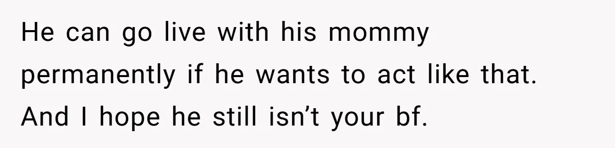 He can go live with his mommy permanently if he wants to act like that. And I hope he still isn’t your bf.