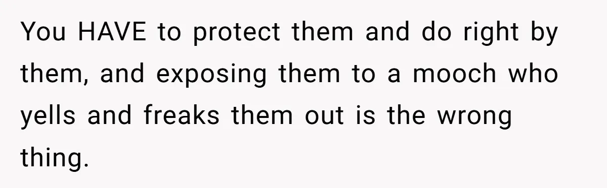 You HAVE to protect them and do right by them, and exposing them to a mooch who yells and freaks them out is the wrong thing.