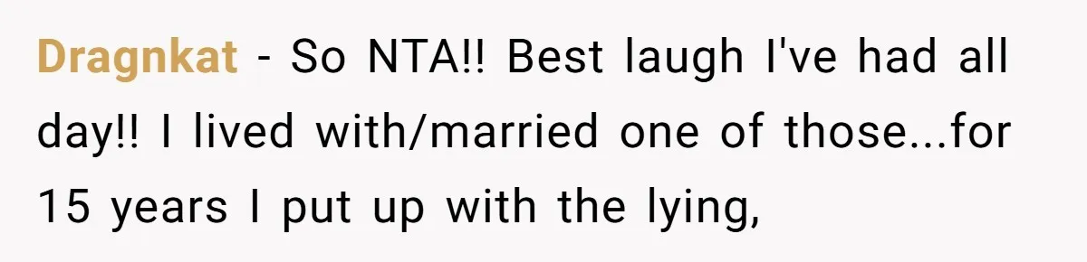 Dragnkat − So NTA!! Best laugh I've had all day!! I lived with/married one of those...for 15 years I put up with the lying,
