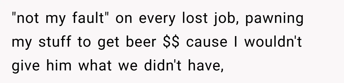 "not my fault" on every lost job, pawning my stuff to get beer $$ cause I wouldn't give him what we didn't have,