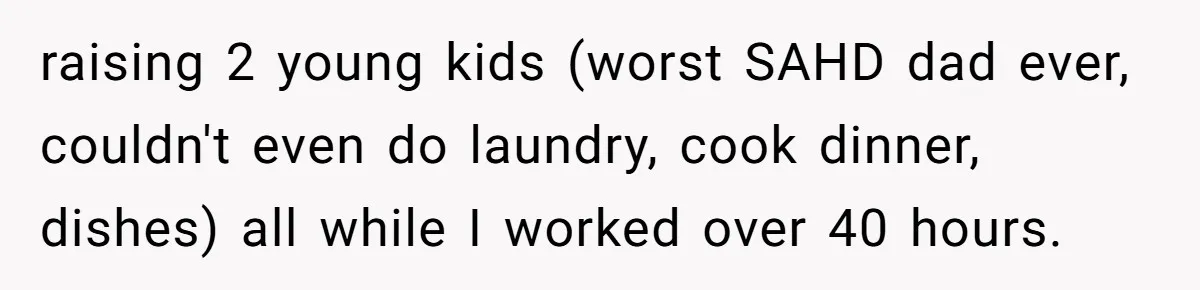 raising 2 young kids (worst SAHD dad ever, couldn't even do laundry, cook dinner, dishes) all while I worked over 40 hours.