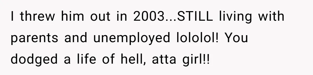 I threw him out in 2003...STILL living with parents and unemployed lololol! You dodged a life of hell, atta girl!!