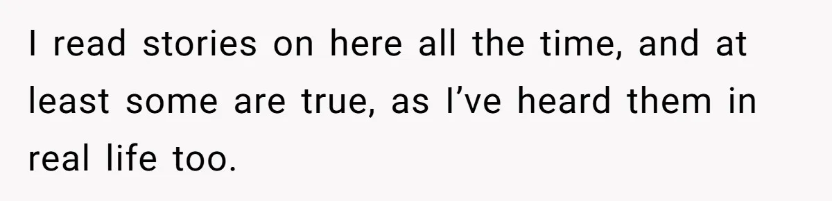 I read stories on here all the time, and at least some are true, as I’ve heard them in real life too.