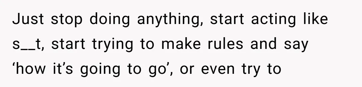 Just stop doing anything, start acting like s__t, start trying to make rules and say ‘how it’s going to go’, or even try to