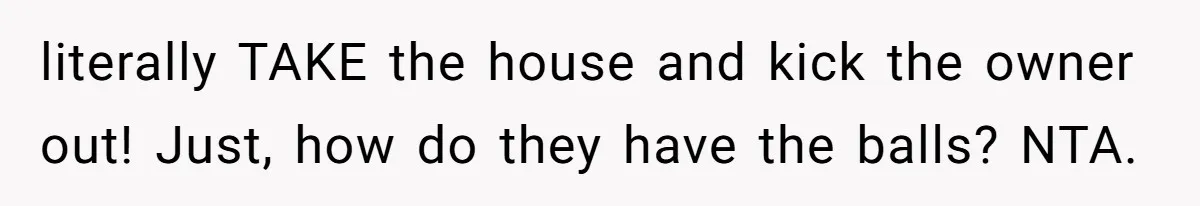 literally TAKE the house and kick the owner out! Just, how do they have the balls? NTA.