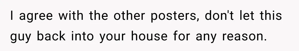 I agree with the other posters, don't let this guy back into your house for any reason.